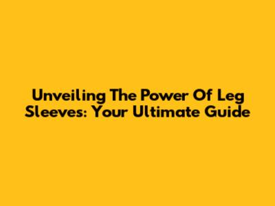 Unveiling The Power Of Leg Sleeves: Your Ultimate Guide