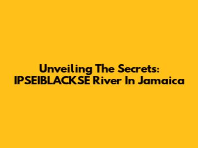 Unveiling The Secrets: IPSEIBLACKSE River In Jamaica