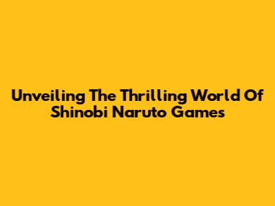 Unveiling The Thrilling World Of Shinobi Naruto Games