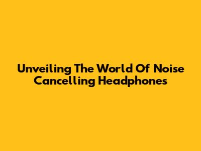 Unveiling The World Of Noise Cancelling Headphones