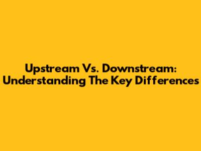 Upstream Vs. Downstream: Understanding The Key Differences