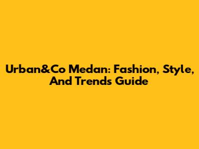 Urban&Co Medan: Fashion, Style, And Trends Guide
