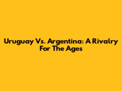 Uruguay Vs. Argentina: A Rivalry For The Ages