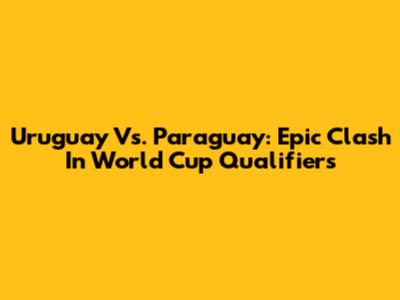 Uruguay Vs. Paraguay: Epic Clash In World Cup Qualifiers