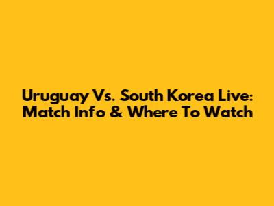 Uruguay Vs. South Korea Live: Match Info & Where To Watch
