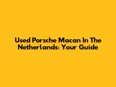Used Porsche Macan In The Netherlands: Your Guide