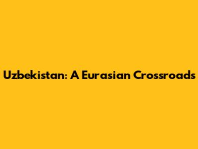 Uzbekistan: A Eurasian Crossroads