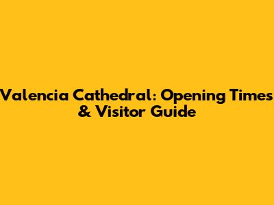 Valencia Cathedral: Opening Times & Visitor Guide