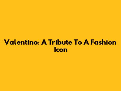 Valentino: A Tribute To A Fashion Icon