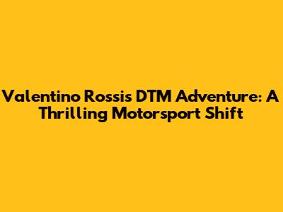 Valentino Rossi's DTM Adventure: A Thrilling Motorsport Shift