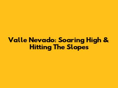 Valle Nevado: Soaring High & Hitting The Slopes