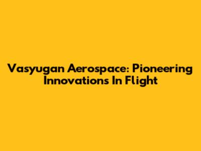 Vasyugan Aerospace: Pioneering Innovations In Flight