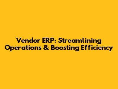 Vendor ERP: Streamlining Operations & Boosting Efficiency