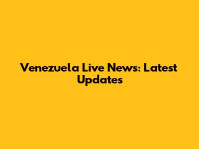 Venezuela Live News: Latest Updates