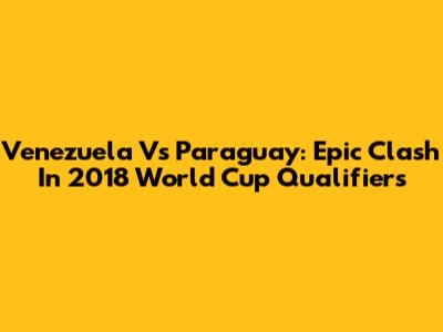 Venezuela Vs Paraguay: Epic Clash In 2018 World Cup Qualifiers