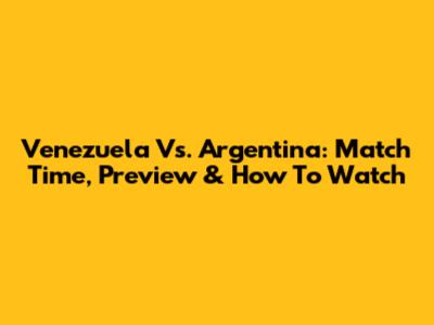Venezuela Vs. Argentina: Match Time, Preview & How To Watch