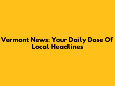 Vermont News: Your Daily Dose Of Local Headlines