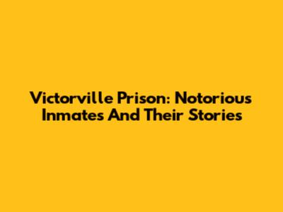 Victorville Prison: Notorious Inmates And Their Stories