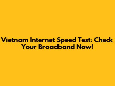 Vietnam Internet Speed Test: Check Your Broadband Now!