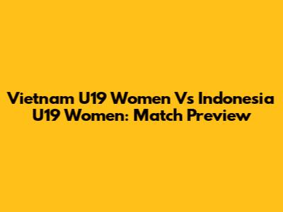 Vietnam U19 Women Vs Indonesia U19 Women: Match Preview