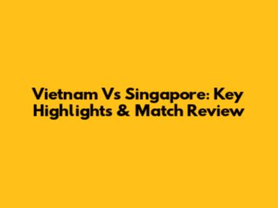 Vietnam Vs Singapore: Key Highlights & Match Review