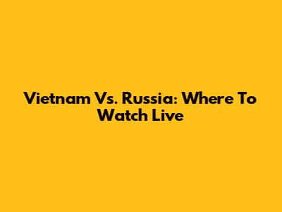 Vietnam Vs. Russia: Where To Watch Live