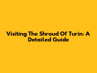 Visiting The Shroud Of Turin: A Detailed Guide