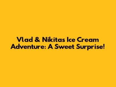 Vlad & Nikita's Ice Cream Adventure: A Sweet Surprise!