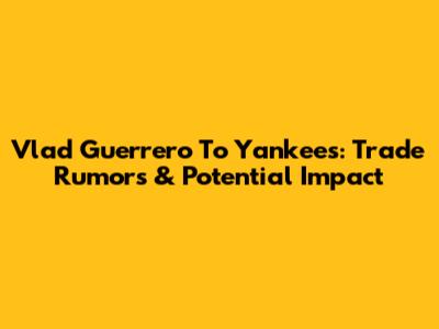 Vlad Guerrero To Yankees: Trade Rumors & Potential Impact