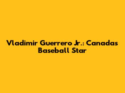 Vladimir Guerrero Jr.: Canada's Baseball Star