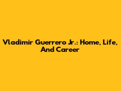 Vladimir Guerrero Jr.: Home, Life, And Career