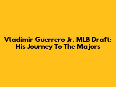 Vladimir Guerrero Jr. MLB Draft: His Journey To The Majors