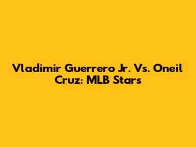 Vladimir Guerrero Jr. Vs. Oneil Cruz: MLB Stars