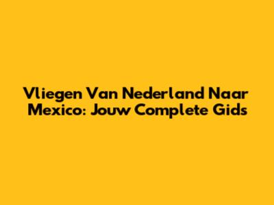 Vliegen Van Nederland Naar Mexico: Jouw Complete Gids
