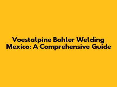 Voestalpine Bohler Welding Mexico: A Comprehensive Guide