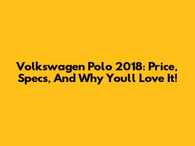 Volkswagen Polo 2018: Price, Specs, And Why You'll Love It!