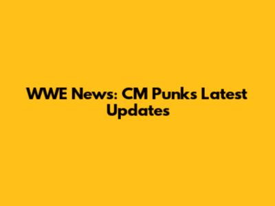 WWE News: CM Punk's Latest Updates