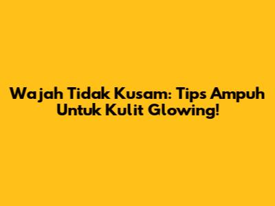 Wajah Tidak Kusam: Tips Ampuh Untuk Kulit Glowing!