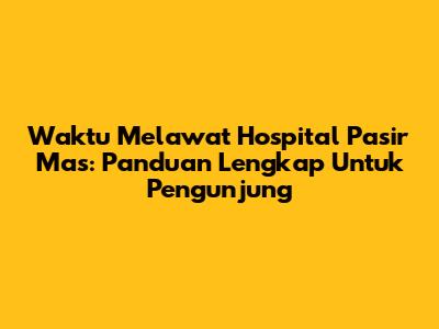 Waktu Melawat Hospital Pasir Mas: Panduan Lengkap Untuk Pengunjung