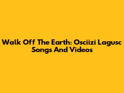 Walk Off The Earth: Osciizi Lagusc Songs And Videos