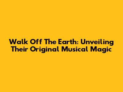 Walk Off The Earth: Unveiling Their Original Musical Magic
