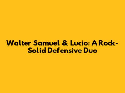Walter Samuel & Lucio: A Rock-Solid Defensive Duo