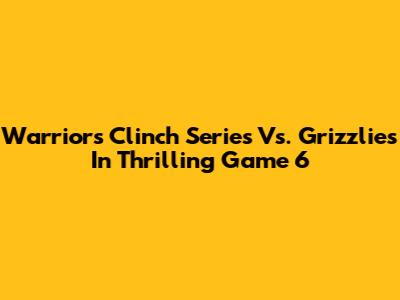 Warriors Clinch Series Vs. Grizzlies In Thrilling Game 6