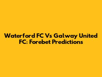 Waterford FC Vs Galway United FC: Forebet Predictions