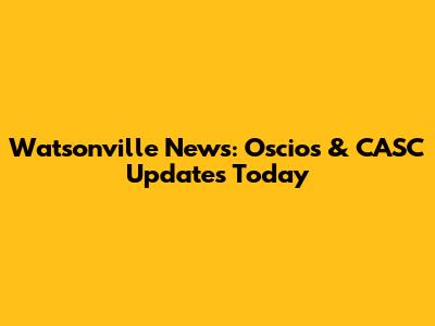 Watsonville News: Oscios & CASC Updates Today
