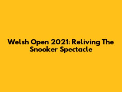 Welsh Open 2021: Reliving The Snooker Spectacle