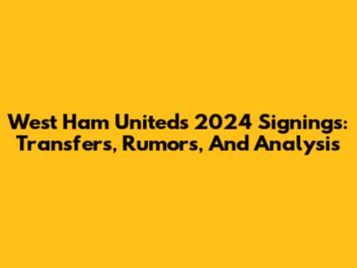 West Ham United's 2024 Signings: Transfers, Rumors, And Analysis