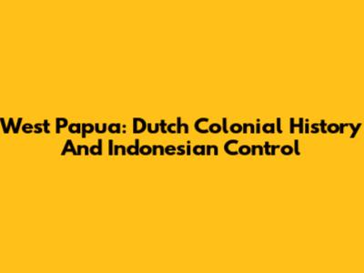 West Papua: Dutch Colonial History And Indonesian Control