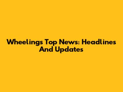 Wheeling's Top News: Headlines And Updates