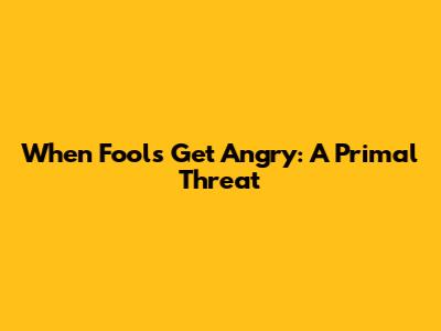 When Fools Get Angry: A Primal Threat